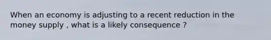 When an economy is adjusting to a recent reduction in the money supply , what is a likely consequence ?