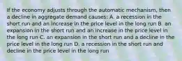 If the economy adjusts through the automatic mechanism, then a decline in aggregate demand causes: A. a recession in the short run and an increase in the price level in the long run B. an expansion in the short run and an increase in the price level in the long run C. an expansion in the short run and a decline in the price level in the long run D. a recession in the short run and decline in the price level in the long run