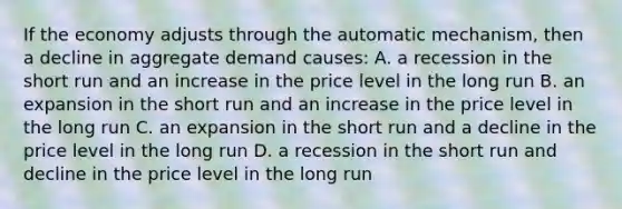 If the economy adjusts through the automatic mechanism, then a decline in aggregate demand causes: A. a recession in the short run and an increase in the price level in the long run B. an expansion in the short run and an increase in the price level in the long run C. an expansion in the short run and a decline in the price level in the long run D. a recession in the short run and decline in the price level in the long run