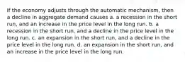 If the economy adjusts through the automatic mechanism, then a decline in aggregate demand causes a. a recession in the short run, and an increase in the price level in the long run. b. a recession in the short run, and a decline in the price level in the long run. c. an expansion in the short run, and a decline in the price level in the long run. d. an expansion in the short run, and an increase in the price level in the long run.