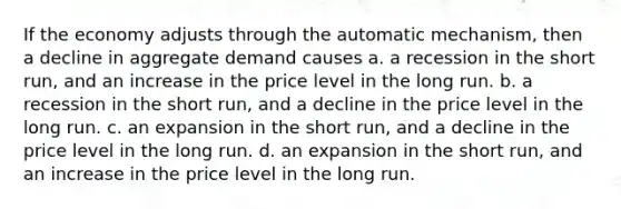 If the economy adjusts through the automatic mechanism, then a decline in aggregate demand causes a. a recession in the short run, and an increase in the price level in the long run. b. a recession in the short run, and a decline in the price level in the long run. c. an expansion in the short run, and a decline in the price level in the long run. d. an expansion in the short run, and an increase in the price level in the long run.