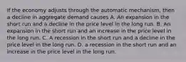 If the economy adjusts through the automatic​ mechanism, then a decline in aggregate demand causes A. An expansion in the short run and a decline in the price level in the long run. B. An expansion in the short run and an increase in the price level in the long run. C. A recession in the short run and a decline in the price level in the long run. D. a recession in the short run and an increase in the price level in the long run.