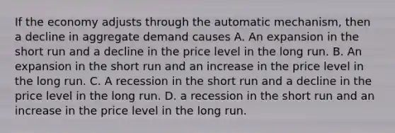 If the economy adjusts through the automatic​ mechanism, then a decline in aggregate demand causes A. An expansion in the short run and a decline in the price level in the long run. B. An expansion in the short run and an increase in the price level in the long run. C. A recession in the short run and a decline in the price level in the long run. D. a recession in the short run and an increase in the price level in the long run.