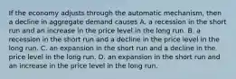 If the economy adjusts through the automatic​ mechanism, then a decline in aggregate demand causes A. a recession in the short run and an increase in the price level in the long run. B. a recession in the short run and a decline in the price level in the long run. C. an expansion in the short run and a decline in the price level in the long run. D. an expansion in the short run and an increase in the price level in the long run.