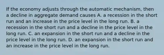 If the economy adjusts through the automatic​ mechanism, then a decline in aggregate demand causes A. a recession in the short run and an increase in the price level in the long run. B. a recession in the short run and a decline in the price level in the long run. C. an expansion in the short run and a decline in the price level in the long run. D. an expansion in the short run and an increase in the price level in the long run.