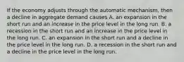 If the economy adjusts through the automatic​ mechanism, then a decline in aggregate demand causes A. an expansion in the short run and an increase in the price level in the long run. B. a recession in the short run and an increase in the price level in the long run. C. an expansion in the short run and a decline in the price level in the long run. D. a recession in the short run and a decline in the price level in the long run.