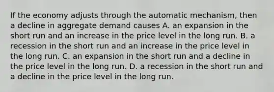 If the economy adjusts through the automatic​ mechanism, then a decline in <a href='https://www.questionai.com/knowledge/kXfli79fsU-aggregate-demand' class='anchor-knowledge'>aggregate demand</a> causes A. an expansion in the short run and an increase in the price level in the long run. B. a recession in the short run and an increase in the price level in the long run. C. an expansion in the short run and a decline in the price level in the long run. D. a recession in the short run and a decline in the price level in the long run.