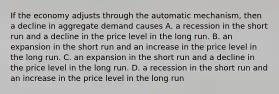 If the economy adjusts through the automatic mechanism, then a decline in aggregate demand causes A. a recession in the short run and a decline in the price level in the long run. B. an expansion in the short run and an increase in the price level in the long run. C. an expansion in the short run and a decline in the price level in the long run. D. a recession in the short run and an increase in the price level in the long run