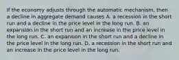 If the economy adjusts through the automatic​ mechanism, then a decline in aggregate demand causes A. a recession in the short run and a decline in the price level in the long run. B. an expansion in the short run and an increase in the price level in the long run. C. an expansion in the short run and a decline in the price level in the long run. D. a recession in the short run and an increase in the price level in the long run.