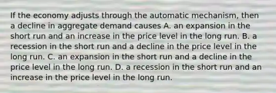 If the economy adjusts through the automatic​ mechanism, then a decline in aggregate demand causes A. an expansion in the short run and an increase in the price level in the long run. B. a recession in the short run and a decline in the price level in the long run. C. an expansion in the short run and a decline in the price level in the long run. D. a recession in the short run and an increase in the price level in the long run.