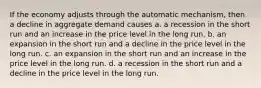 If the economy adjusts through the automatic mechanism, then a decline in aggregate demand causes a. a recession in the short run and an increase in the price level in the long run. b. an expansion in the short run and a decline in the price level in the long run. c. an expansion in the short run and an increase in the price level in the long run. d. a recession in the short run and a decline in the price level in the long run.