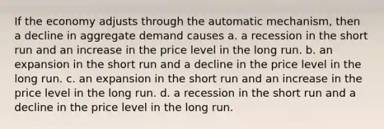 If the economy adjusts through the automatic mechanism, then a decline in aggregate demand causes a. a recession in the short run and an increase in the price level in the long run. b. an expansion in the short run and a decline in the price level in the long run. c. an expansion in the short run and an increase in the price level in the long run. d. a recession in the short run and a decline in the price level in the long run.