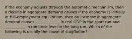 If the economy adjusts through the automatic​ mechanism, then a decline in aggregate demand causes If the economy is initially at​ full-employment equilibrium, then an increase in aggregate demand causes​ _____________ in real GDP in the short run and​ ___________ in the price level in the long run. Which of the following is usually the cause of​ stagflation?