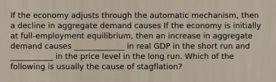 If the economy adjusts through the automatic​ mechanism, then a decline in aggregate demand causes If the economy is initially at​ full-employment equilibrium, then an increase in aggregate demand causes​ _____________ in real GDP in the short run and​ ___________ in the price level in the long run. Which of the following is usually the cause of​ stagflation?