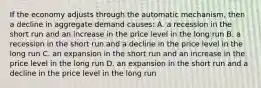 If the economy adjusts through the automatic mechanism, then a decline in aggregate demand causes: A. a recession in the short run and an increase in the price level in the long run B. a recession in the short run and a decline in the price level in the long run C. an expansion in the short run and an increase in the price level in the long run D. an expansion in the short run and a decline in the price level in the long run