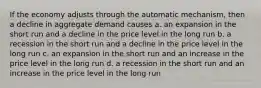 If the economy adjusts through the automatic mechanism, then a decline in aggregate demand causes a. an expansion in the short run and a decline in the price level in the long run b. a recession in the short run and a decline in the price level in the long run c. an expansion in the short run and an increase in the price level in the long run d. a recession in the short run and an increase in the price level in the long run