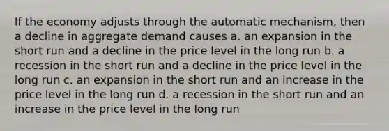 If the economy adjusts through the automatic mechanism, then a decline in aggregate demand causes a. an expansion in the short run and a decline in the price level in the long run b. a recession in the short run and a decline in the price level in the long run c. an expansion in the short run and an increase in the price level in the long run d. a recession in the short run and an increase in the price level in the long run