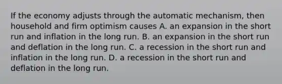 If the economy adjusts through the automatic mechanism, then household and firm optimism causes A. an expansion in the short run and inflation in the long run. B. an expansion in the short run and deflation in the long run. C. a recession in the short run and inflation in the long run. D. a recession in the short run and deflation in the long run.