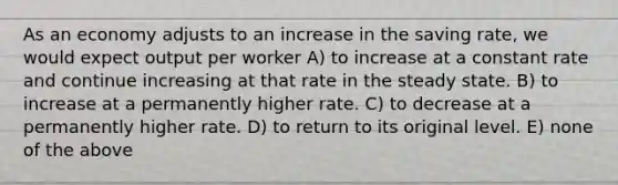 As an economy adjusts to an increase in the saving rate, we would expect output per worker A) to increase at a constant rate and continue increasing at that rate in the steady state. B) to increase at a permanently higher rate. C) to decrease at a permanently higher rate. D) to return to its original level. E) none of the above