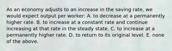 As an economy adjusts to an increase in the saving​ rate, we would expect output per​ worker: A. to decrease at a permanently higher rate. B. to increase at a constant rate and continue increasing at that rate in the steady state. C. to increase at a permanently higher rate. D. to return to its original level. E. none of the above.