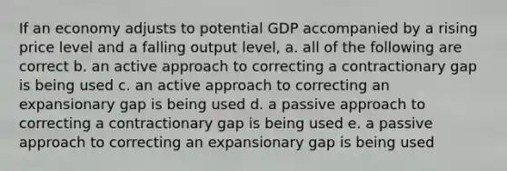 If an economy adjusts to potential GDP accompanied by a rising price level and a falling output level, a. all of the following are correct b. an active approach to correcting a contractionary gap is being used c. an active approach to correcting an expansionary gap is being used d. a passive approach to correcting a contractionary gap is being used e. a passive approach to correcting an expansionary gap is being used