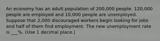 An economy has an adult population of 200,000 people. 120,000 people are employed and 10,000 people are unemployed. Suppose that 2,000 discouraged workers begin looking for jobs and half of them find employment. The new <a href='https://www.questionai.com/knowledge/kh7PJ5HsOk-unemployment-rate' class='anchor-knowledge'>unemployment rate</a> is ___%. (Use 1 decimal place.)