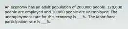 An economy has an adult population of 200,000 people. 120,000 people are employed and 10,000 people are unemployed. The unemployment rate for this economy is ___%. The labor force participation rate is ___%.