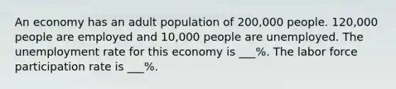 An economy has an adult population of 200,000 people. 120,000 people are employed and 10,000 people are unemployed. The unemployment rate for this economy is ___%. The labor force participation rate is ___%.