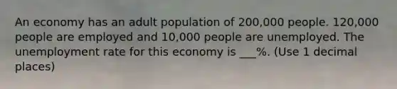 An economy has an adult population of 200,000 people. 120,000 people are employed and 10,000 people are unemployed. The unemployment rate for this economy is ___%. (Use 1 decimal places)