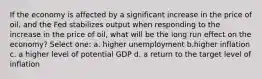 If the economy is affected by a significant increase in the price of oil, and the Fed stabilizes output when responding to the increase in the price of oil, what will be the long run effect on the economy? Select one: a. higher unemployment b.higher inflation c. a higher level of potential GDP d. a return to the target level of inflation