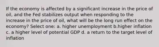 If the economy is affected by a significant increase in the price of oil, and the Fed stabilizes output when responding to the increase in the price of oil, what will be the long run effect on the economy? Select one: a. higher unemployment b.higher inflation c. a higher level of potential GDP d. a return to the target level of inflation