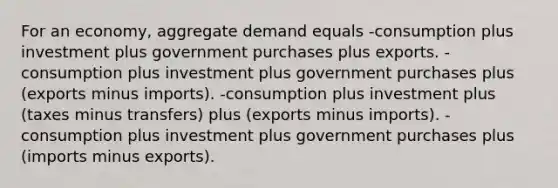 For an economy, aggregate demand equals -consumption plus investment plus government purchases plus exports. -consumption plus investment plus government purchases plus (exports minus imports). -consumption plus investment plus (taxes minus transfers) plus (exports minus imports). -consumption plus investment plus government purchases plus (imports minus exports).