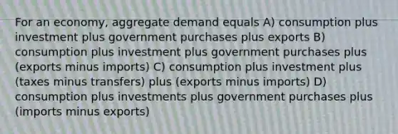 For an economy, aggregate demand equals A) consumption plus investment plus government purchases plus exports B) consumption plus investment plus government purchases plus (exports minus imports) C) consumption plus investment plus (taxes minus transfers) plus (exports minus imports) D) consumption plus investments plus government purchases plus (imports minus exports)