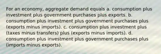 For an economy, aggregate demand equals a. consumption plus investment plus government purchases plus exports. b. consumption plus investment plus government purchases plus (exports minus imports). c. consumption plus investment plus (taxes minus transfers) plus (exports minus imports). d. consumption plus investment plus government purchases plus (imports minus exports).