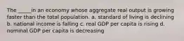 The _____in an economy whose aggregate real output is growing faster than the total population. a. standard of living is declining b. national income is falling c. real GDP per capita is rising d. nominal GDP per capita is decreasing