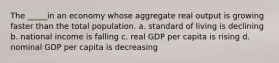 The _____in an economy whose aggregate real output is growing faster than the total population. a. standard of living is declining b. national income is falling c. real GDP per capita is rising d. nominal GDP per capita is decreasing