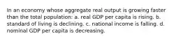 In an economy whose aggregate real output is growing faster than the total population: a. real GDP per capita is rising. b. standard of living is declining. c. national income is falling. d. nominal GDP per capita is decreasing.