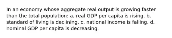 In an economy whose aggregate real output is growing faster than the total population: a. real GDP per capita is rising. b. standard of living is declining. c. national income is falling. d. nominal GDP per capita is decreasing.