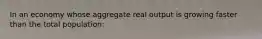 In an economy whose aggregate real output is growing faster than the total population: