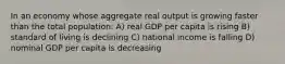 In an economy whose aggregate real output is growing faster than the total population: A) real GDP per capita is rising B) standard of living is declining C) national income is falling D) nominal GDP per capita is decreasing