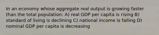 In an economy whose aggregate real output is growing faster than the total population: A) real GDP per capita is rising B) standard of living is declining C) national income is falling D) nominal GDP per capita is decreasing