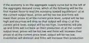 if the economy is on the aggregate supply curve but to the left of the aggregate demand curve, which of the following will be the first market force to lead the economy toward equilibrium? a) at the current output level, prices will be too low and firms will lower their prices b) at the current price level, output will be too high and so prices will drop so that output will drop c) at the current price level, output will be too high, inventories will pile up and firms will cut back on their production d) at the current output level, prices will be too low and firms will increase their prices e) at the current price level, output will be too low, inventories will diminish and firms will increase their production