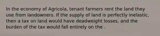 In the economy of Agricola, tenant farmers rent the land they use from landowners. If the supply of land is perfectly inelastic, then a tax on land would have deadweight losses, and the burden of the tax would fall entirely on the .