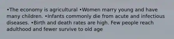 •The economy is agricultural •Women marry young and have many children. •Infants commonly die from acute and infectious diseases. •Birth and death rates are high. Few people reach adulthood and fewer survive to old age