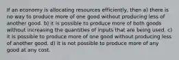 If an economy is allocating resources efficiently, then a) there is no way to produce more of one good without producing less of another good. b) it is possible to produce more of both goods without increasing the quantities of inputs that are being used. c) it is possible to produce more of one good without producing less of another good. d) it is not possible to produce more of any good at any cost.