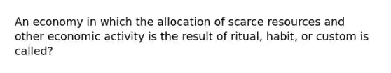 An economy in which the allocation of scarce resources and other economic activity is the result of ritual, habit, or custom is called?