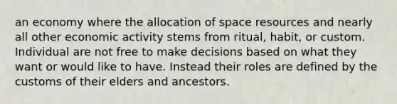 an economy where the allocation of space resources and nearly all other economic activity stems from ritual, habit, or custom. Individual are not free to make decisions based on what they want or would like to have. Instead their roles are defined by the customs of their elders and ancestors.