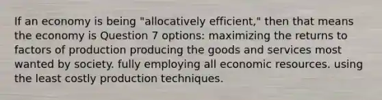 If an economy is being "allocatively efficient," then that means the economy is Question 7 options: maximizing the returns to factors of production producing the goods and services most wanted by society. fully employing all economic resources. using the least costly production techniques.