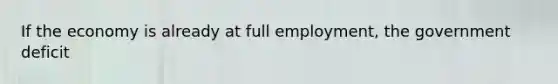 If the economy is already at full employment, the government deficit