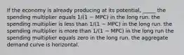 If the economy is already producing at its potential, _____ the spending multiplier equals 1/(1 − MPC) in the long run. the spending multiplier is less than 1/(1 − MPC) in the long run. the spending multiplier is more than 1/(1 − MPC) in the long run the spending multiplier equals zero in the long run. the aggregate demand curve is horizontal.